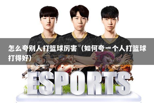 怎么夸别人打篮球厉害（如何夸一个人打篮球打得好）