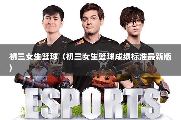 初三女生篮球（初三女生篮球成绩标准最新版）