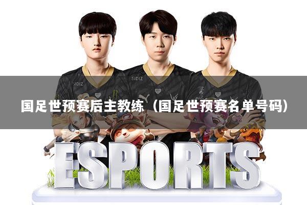 国足世预赛后主教练（国足世预赛名单号码）