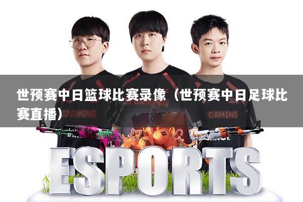 世预赛中日篮球比赛录像（世预赛中日足球比赛直播）