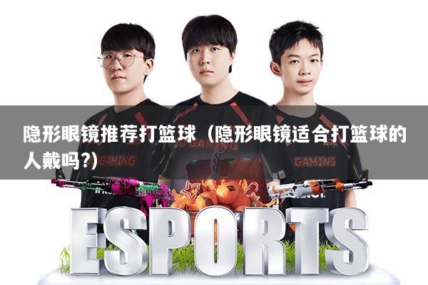 隐形眼镜推荐打篮球（隐形眼镜适合打篮球的人戴吗?）