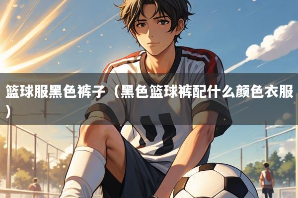 篮球服黑色裤子（黑色篮球裤配什么颜色衣服）