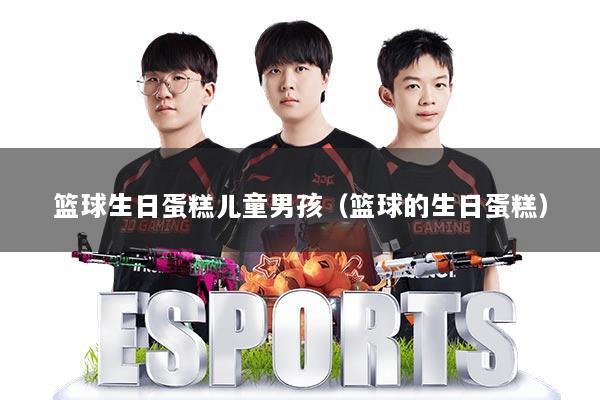 篮球生日蛋糕儿童男孩（篮球的生日蛋糕）