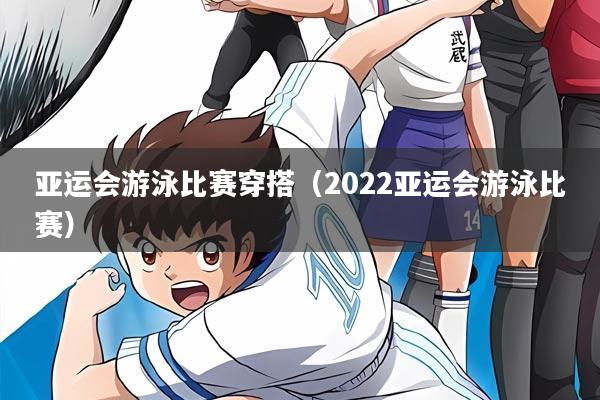 亚运会游泳比赛穿搭(2022亚运会游泳比赛)