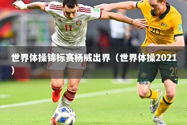 世界体操锦标赛杨威出界(世界体操2021)