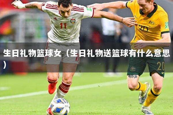 生日礼物篮球女(生日礼物送篮球有什么意思)