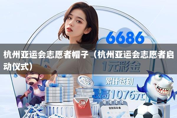 杭州亚运会志愿者帽子（杭州亚运会志愿者启动仪式）