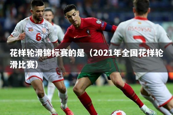 花样轮滑锦标赛的是（2021年全国花样轮滑比赛）