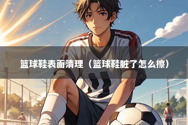 篮球鞋表面清理（篮球鞋脏了怎么擦）