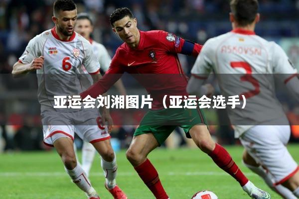 亚运会刘湘图片（亚运会选手）