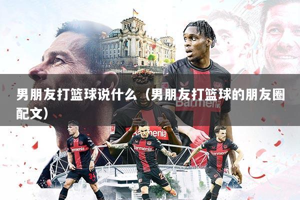 男朋友打篮球说什么（男朋友打篮球的朋友圈配文）