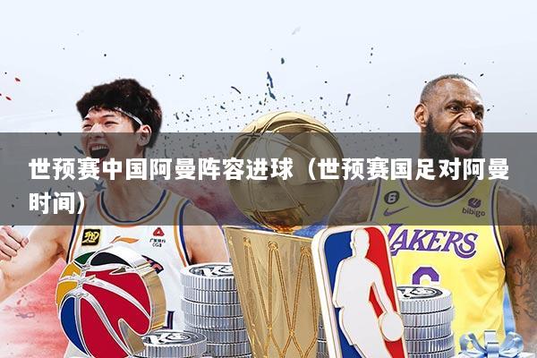 世预赛中国阿曼阵容进球（世预赛国足对阿曼时间）