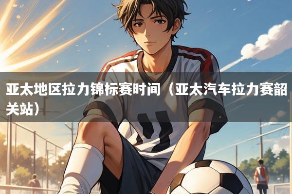 亚太地区拉力锦标赛时间(亚太汽车拉力赛韶关站)