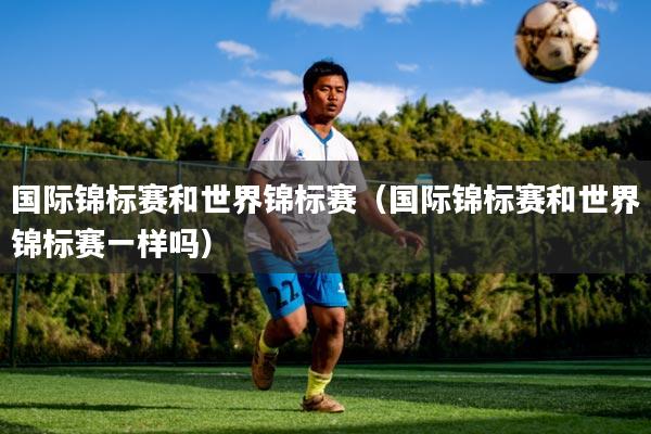 国际锦标赛和世界锦标赛(国际锦标赛和世界锦标赛一样吗)