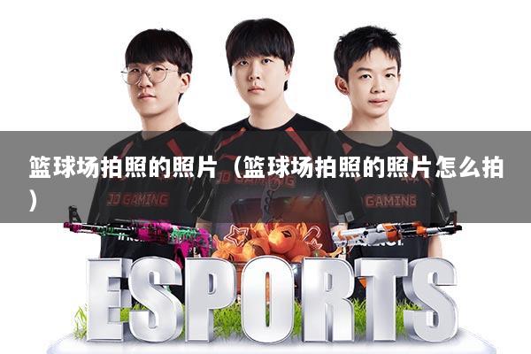篮球场拍照的照片（篮球场拍照的照片怎么拍）