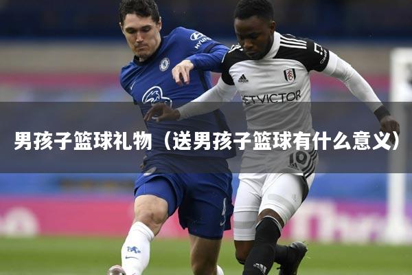 男孩子篮球礼物（送男孩子篮球有什么意义）