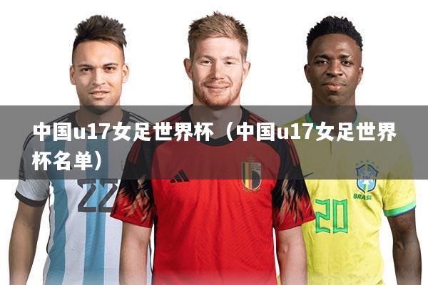 中国u17女足世界杯（中国u17女足世界杯名单）