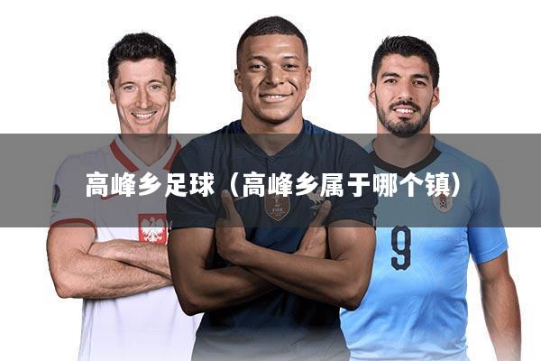 高峰乡足球（高峰乡属于哪个镇）