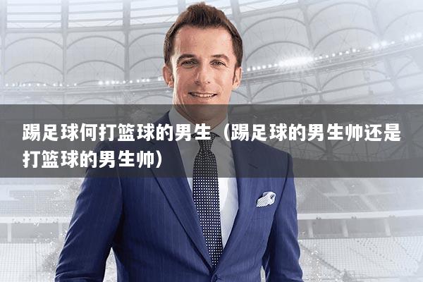 踢足球何打篮球的男生（踢足球的男生帅还是打篮球的男生帅）