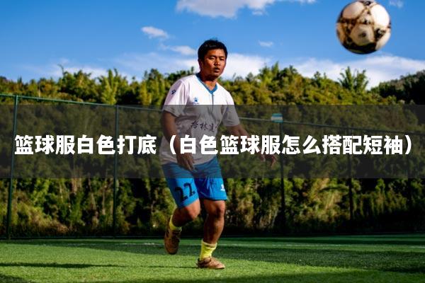 篮球服白色打底（白色篮球服怎么搭配短袖）