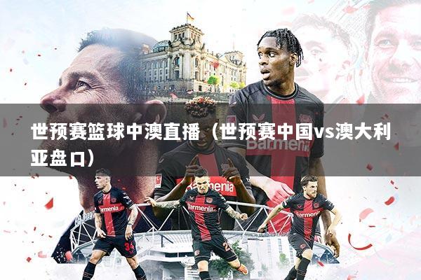 世预赛篮球中澳直播（世预赛中国vs澳大利亚盘口）