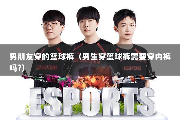 男朋友穿的篮球裤（男生穿篮球裤需要穿内裤吗?）