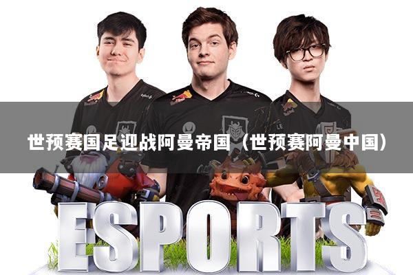 世预赛国足迎战阿曼帝国（世预赛阿曼中国）