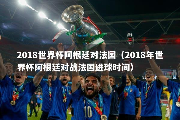 2018世界杯阿根廷对法国（2018年世界杯阿根廷对战法国进球时间）